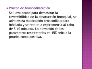  Prueba de broncodilatación
 Se lleva acabo para demostrar la
 reversibilidad de la obstrucción bronquial, se
 administra medicación broncodilatadora
 inhalada y se repite la espirometría al cabo
 de 5-10 minutos. La elevación de los
 parámetros respiratorios en 15% señala la
 prueba como positiva.
 