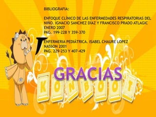BIBLIOGRAFIA:

ENFOQUE CLÍNICO DE LAS ENFERMEDADES RESPIRATORIAS DEL
NIÑO. IGNACIO SANCHEZ DÍAZ Y FRANCISCO PRADO ATLAGIC
ENERO 2007
PAG. 199-228 Y 359-370

ENFERMERIA PEDIÁTRICA. ISABEL CHAURE LOPEZ
NASSON 2001
PAG. 229-253 Y 407-429
 