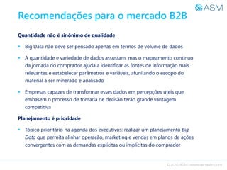 Recomendações para o mercado B2B
Quantidade não é sinônimo de qualidade
 Big Data não deve ser pensado apenas em termos de volume de dados
 A quantidade e variedade de dados assustam, mas o mapeamento contínuo
da jornada do comprador ajuda a identificar as fontes de informação mais
relevantes e estabelecer parâmetros e variáveis, afunilando o escopo do
material a ser minerado e analisado
 Empresas capazes de transformar esses dados em percepções úteis que
embasem o processo de tomada de decisão terão grande vantagem
competitiva
Planejamento é prioridade
 Tópico prioritário na agenda dos executivos: realizar um planejamento Big
Data que permita alinhar operação, marketing e vendas em planos de ações
convergentes com as demandas explícitas ou implícitas do comprador
 