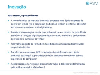 Inovação
Para crescer, é preciso inovar
 A nova dinâmica de mercado demanda empresas mais ágeis e capazes de
operar em tempo real e estratégias tradicionais tendem a se tornar obsoletas
em um mundo cada vez mais digitalizado
 Investir em tecnologia é crucial para sobressair-se em tempos de turbulência
econômica; soluções digitais podem reduzir custos, melhorar a performance
operacional e aumentar as vendas
 Alternativa adotada de forma bem sucedida pelos mercados desenvolvidos
no período de crise
 Transformar um prospect B2B conectado e bem informado em cliente
demanda estratégias suportadas por dados acurados e completos sobre a
experiência do comprador
 Ações baseadas na “intuição” precisam dar lugar a decisões fundamentadas
pela análise de dados (data driven)
 