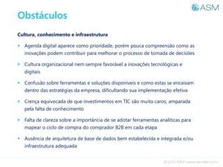 Obstáculos
Cultura, conhecimento e infraestrutura
 Agenda digital aparece como prioridade, porém pouca compreensão como as
inovações podem contribuir para melhorar o processo de tomada de decisões
 Cultura organizacional nem sempre favorável a inovações tecnológicas e
digitais
 Confusão sobre ferramentas e soluções disponíveis e como estas se encaixam
dentro das estratégias da empresa, dificultando sua implementação efetiva
 Crença equivocada de que investimentos em TIC são muito caros, amparada
pela falta de conhecimento
 Falta de clareza sobre a importância de se adotar ferramentas analíticas para
mapear o ciclo de compra do comprador B2B em cada etapa
 Ausência de arquitetura de base de dados bem estabelecida e integrada e/ou
infraestrutura adequada
 