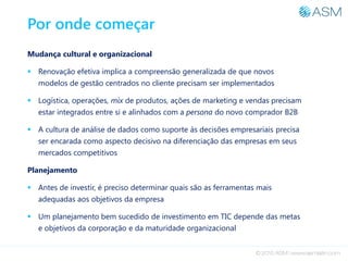 Por onde começar
Mudança cultural e organizacional
 Renovação efetiva implica a compreensão generalizada de que novos
modelos de gestão centrados no cliente precisam ser implementados
 Logística, operações, mix de produtos, ações de marketing e vendas precisam
estar integrados entre si e alinhados com a persona do novo comprador B2B
 A cultura de análise de dados como suporte às decisões empresariais precisa
ser encarada como aspecto decisivo na diferenciação das empresas em seus
mercados competitivos
Planejamento
 Antes de investir, é preciso determinar quais são as ferramentas mais
adequadas aos objetivos da empresa
 Um planejamento bem sucedido de investimento em TIC depende das metas
e objetivos da corporação e da maturidade organizacional
 