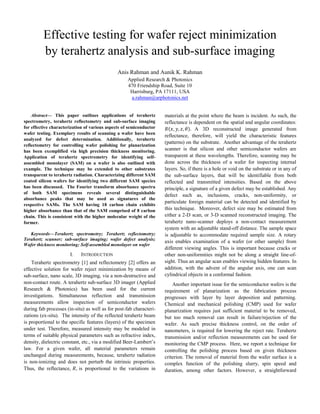 Effective testing for wafer reject minimization
by terahertz analysis and sub-surface imaging
Anis Rahman and Aunik K. Rahman
Applied Research & Photonics
470 Friendship Road, Suite 10
Harrisburg, PA 17111, USA
a.rahman@arphotonics.net
Abstract— This paper outlines applications of terahertz
spectrometry, terahertz reflectometry and sub-surface imaging
for effective characterization of various aspects of semiconductor
wafer testing. Exemplary results of scanning a wafer have been
analyzed for defect determination. Additionally, terahertz
reflectometry for controlling wafer polishing for planarization
has been exemplified via high precision thickness monitoring.
Application of terahertz spectrometry for identifying self-
assembled monolayer (SAM) on a wafer is also outlined with
example. The technique may be extended to other substrates
transparent to terahertz radiation. Characterizing different SAM
coated silicon wafers for identifying two different SAM species
has been discussed. The Fourier transform absorbance spectra
of both SAM specimens reveals several distinguishable
absorbance peaks that may be used as signatures of the
respective SAMs. The SAM having 18 carbon chain exhibits
higher absorbance than that of the SAM comprised of 8 carbon
chain. This is consistent with the higher molecular weight of the
former.
Keywords—Terahertz spectrometry; Terahertz reflectometry;
Terahertz scanner; sub-surface imaging; wafer defect analysis;
Wafer thickness monitoring; Self-assembled monolayer on wafer
I. INTRODUCTION
Terahertz spectrometry [1] and reflectometry [2] offers an
effective solution for wafer reject minimization by means of
sub-surface, nano scale, 3D imaging, via a non-destructive and
non-contact route. A terahertz sub-surface 3D imager (Applied
Research & Photonics) has been used for the current
investigations. Simultaneous reflection and transmission
measurements allow inspection of semiconductor wafers
during fab processes (in-situ) as well as for post-fab characteri-
zations (ex-situ). The intensity of the reflected terahertz beam
is proportional to the specific features (layers) of the specimen
under test. Therefore, measured intensity may be modeled in
terms of suitable physical parameters such as refractive index,
density, dielectric constant, etc., via a modified Beer-Lambert’s
law. For a given wafer, all material parameters remain
unchanged during measurements, because, terahertz radiation
is non-ionizing and does not perturb the intrinsic properties.
Thus, the reflectance, is proportional to the variations in
materials at the point where the beam is incident. As such, the
reflectance is dependent on the spatial and angular coordinates:
( ) A 3D reconstructed image generated from
reflectance, therefore, will yield the characteristic features
(patterns) on the substrate. Another advantage of the terahertz
scanner is that silicon and other semiconductor wafers are
transparent at these wavelengths. Therefore, scanning may be
done across the thickness of a wafer for inspecting internal
layers. So, if there is a hole or void on the substrate or in any of
the sub-surface layers, that will be identifiable from both
reflected and transmitted intensities. Based on the above
principle, a signature of a given defect may be established. Any
defect such as, inclusions, cracks, non-uniformity, or
particulate foreign material can be detected and identified by
this technique. Moreover, defect size may be estimated from
either a 2-D scan, or 3-D scanned reconstructed imaging. The
terahertz nano-scanner deploys a non-contact measurement
system with an adjustable stand-off distance. The sample space
is adjustable to accommodate required sample size. A rotary
axis enables examination of a wafer (or other sample) from
different viewing angles. This is important because cracks or
other non-uniformities might not be along a straight line-of-
sight. Thus an angular scan enables viewing hidden features. In
addition, with the advent of the angular axis, one can scan
cylindrical objects in a conformal fashion.
Another important issue for the semiconductor wafers is the
requirement of planarization as the fabrication process
progresses with layer by layer deposition and patterning.
Chemical and mechanical polishing (CMP) used for wafer
planarization requires just sufficient material to be removed,
but too much removal can result in failure/rejection of the
wafer. As such precise thickness control, on the order of
nanometers, is required for lowering the reject rate. Terahertz
transmission and/or reflection measurements can be used for
monitoring the CMP process. Here, we report a technique for
controlling the polishing process based on given thickness
criterion. The removal of material from the wafer surface is a
complex function of the polishing slurry, spin speed and
duration, among other factors. However, a straightforward
 