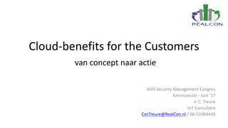 Cloud-benefits	for the Customers
van	concept	naar	actie
ASIS	Security	Management	Congres
Kennissessie	- Juni	’17
ir.	C.	Treure
IoT Consultant	
Cor.Treure@RealCon.nl /	06-53984429
 