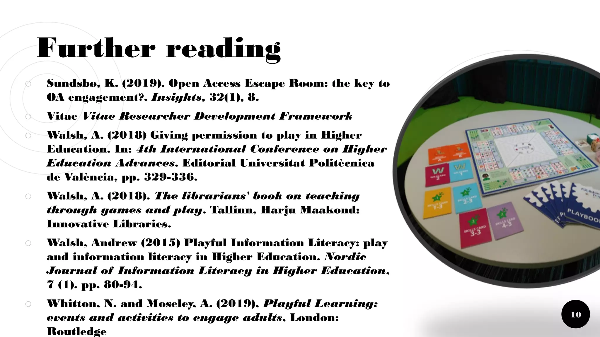 Further reading
￮ Sundsbø, K. (2019). Open Access Escape Room: the key to
OA engagement?. Insights, 32(1), 8.
￮ Vitae Vitae Researcher Development Framework
￮ Walsh, A. (2018) Giving permission to play in Higher
Education. In: 4th International Conference on Higher
Education Advances. Editorial Universitat Politècnica
de València, pp. 329-336.
￮ Walsh, A. (2018). The librarians' book on teaching
through games and play. Tallinn, Harju Maakond:
Innovative Libraries.
￮ Walsh, Andrew (2015) Playful Information Literacy: play
and information literacy in Higher Education. Nordic
Journal of Information Literacy in Higher Education,
7 (1). pp. 80-94.
￮ Whitton, N. and Moseley, A. (2019), Playful Learning:
events and activities to engage adults, London:
Routledge
10
 