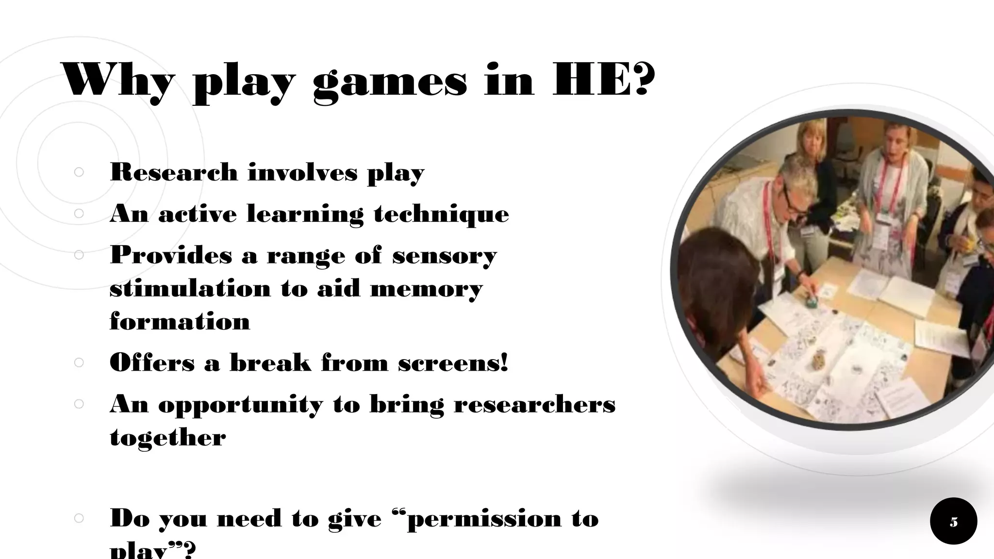 Why play games in HE?
￮ Research involves play
￮ An active learning technique
￮ Provides a range of sensory
stimulation to aid memory
formation
￮ Offers a break from screens!
￮ An opportunity to bring researchers
together
￮ Do you need to give “permission to 5
 