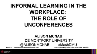 INFORMAL LEARNING IN THE
           WORKPLACE:
           THE ROLE OF
         UNCONFERENCES

                          ALISON MCNAB
                      DE MONTFORT UNIVERSITY
                    @ALISONMCNAB     #MashDMU
#ILI2012   Internet Librarian International 2012   C202: Rethinking Roles: New skills, new learning
 