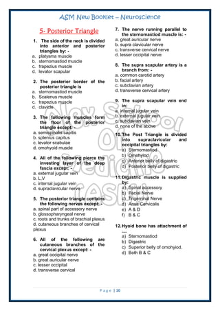 ASM New Booklet – Neuroscience
P a g e | 10
5- Posterior Triangle
1. The side of the neck is divided
into anterior and posterior
triangles by: -
a. platysma muscle
b. sternomastiod muscle
c. trapezius muscle
d. levator scapular
2. The posterior border of the
posterior triangle is
a. sternomastiod muscle
b. Scalenus muscle
c. trapezius muscle
d. clavicle
3. The following muscles form
the floor of the posterior
triangle except: -
a. semispinalis capitis
b. splenius capitus
c. levator scabulae
d. omohyoid muscle
4. All of the following pierce the
investing layer of the deep
fascia except: -
a. external jugular vein
b. L.V
c. internal jugular vein
d. supraclavicular nerve
5. The posterior triangle contains
the following nerves except: -
a. spinal part of accessory nerve
b. glossopharyngeal nerve
c. roots and trunks of brachial plexus
d. cutaneous branches of cervical
plexus
6. All of the following are
cutaneous branches of the
cervical plexus except: -
a. great occipital nerve
b. great auricular nerve
c. lesser occipital
d. transverse cervical
7. The nerve running parallel to
the sternomastiod muscle is: -
a. great auricular nerve
b. supra clavicular nerve
c. transverse cervical nerve
d. lesser occipital nerve
8. The supra scapular artery is a
branch from: -
a. common carotid artery
b. facial artery
c. subclavian artery
d. transverse cervical artery
9. The supra scapular vein end
in:
a. internal jugular vein
b. external jugular vein
c. subclavian vein
d. none of the above
10.The Post Triangle is divided
into supraclavicular and
occipital triangles by:
a) Sternomastiod
b) Omohyiod
c) Anterior belly of digastric
d) Posterior belly of digastric
11.Digastric muscle is supplied
by:
a) Spinal accessory
b) Facial Nerve
c) Trigeminal Nerve
d) Ansa Cervicalis
e) A & D
f) B & C
12.Hyoid bone has attachment of
....
a) Sternomastiod
b) Digastric
c) Superior belly of omohyiod.
d) Both B & C
 