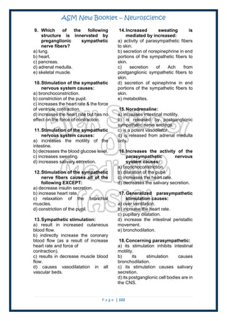ASM New Booklet – Neuroscience
P a g e | 102
9. Which of the following
structure is innervated by
preganglionic sympathetic
nerve fibers?
a) lung.
b) heart.
c) pancreas.
d) adrenal medulla.
e) skeletal muscle.
10.Stimulation of the sympathetic
nervous system causes:
a) bronchoconstriction.
b) constriction of the pupil.
c) increases the heart rate & the force
of ventricle contraction.
d) increases the heart rate but has no
effect on the force of contraction.
11.Stimulation of the sympathetic
nervous system causes:
a) increases the motility of the
intestine.
b) decreases the blood glucose level.
c) increases sweating.
d) increases salivary secretion.
12.Stimulation of the sympathetic
nerve fibers causes all of the
following EXCEPT:
a) decrease insulin secretion.
b) increase heart rate.
c) relaxation of the bronchial
muscles.
d) constriction of the pupil.
13.Sympathetic stimulation:
a) result in increased cutaneous
blood flow.
b) indirectly increase the coronary
blood flow (as a result of increase
heart rate and force of
contraction).
c) results in decrease muscle blood
flow.
d) causes vasodilatation in all
vascular beds.
14.Increased sweating is
mediated by increased:
a) activity of parasympathetic fibers
to skin.
b) secretion of norepinephrine in end
portions of the sympathetic fibers to
skin.
c) secretion of Ach from
postganglionic sympathetic fibers to
skin.
d) secretion of epinephrine in end
portions of the sympathetic fibers to
skin.
e) metabolites.
15.Noradrenaline:
a) increases intestinal motility.
b) is released by postganglionic
sympathetic nerve endings.
c) is a potent vasodilator.
d) is released from adrenal medulla
only.
16.Increases the activity of the
parasympathetic nervous
system causes:
a) bronchoconstriction.
b) dilatation of the pupil.
c) increases the heart rate.
d) decreases the salivary secretion.
17.Generalized parasympathetic
stimulation causes:
a) over ventilation.
b) increase the heart rate.
c) pupillary dilatation.
d) increase the intestinal peristaltic
movement.
e) bronchodilation.
18.Concerning parasympathetic:
a) its stimulation inhibits intestinal
motility.
b) its stimulation causes
bronchodilation.
c) its stimulation causes salivary
secretion.
d) its postganglionic cell bodies are in
the CNS.
 