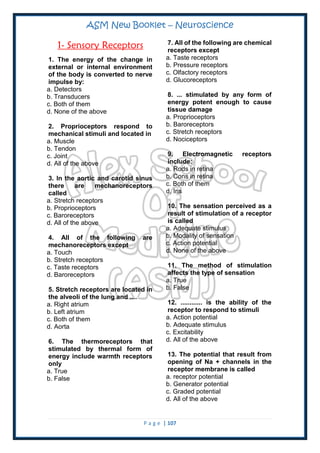 ASM New Booklet – Neuroscience
P a g e | 107
1- Sensory Receptors
1. The energy of the change in
external or internal environment
of the body is converted to nerve
impulse by:
a. Detectors
b. Transducers
c. Both of them
d. None of the above
2. Proprioceptors respond to
mechanical stimuli and located in
a. Muscle
b. Tendon
c. Joint
d. All of the above
3. In the aortic and carotid sinus
there are mechanoreceptors
called
a. Stretch receptors
b. Proprioceptors
c. Baroreceptors
d. All of the above
4. All of the following are
mechanoreceptors except
a. Touch
b. Stretch receptors
c. Taste receptors
d. Baroreceptors
5. Stretch receptors are located in
the alveoli of the lung and ....
a. Right atrium
b. Left atrium
c. Both of them
d. Aorta
6. The thermoreceptors that
stimulated by thermal form of
energy include warmth receptors
only
a. True
b. False
7. All of the following are chemical
receptors except
a. Taste receptors
b. Pressure receptors
c. Olfactory receptors
d. Glucoreceptors
8. ... stimulated by any form of
energy potent enough to cause
tissue damage
a. Proprioceptors
b. Baroreceptors
c. Stretch receptors
d. Nociceptors
9. Electromagnetic receptors
include:
a. Rods in retina
b. Cons in retina
c. Both of them
d. Iris
10. The sensation perceived as a
result of stimulation of a receptor
is called
a. Adequate stimulus
b. Modality of sensation
c. Action potential
d. None of the above
11. The method of stimulation
affects the type of sensation
a. True
b. False
12. ............ is the ability of the
receptor to respond to stimuli
a. Action potential
b. Adequate stimulus
c. Excitability
d. All of the above
13. The potential that result from
opening of Na + channels in the
receptor membrane is called
a. receptor potential
b. Generator potential
c. Graded potential
d. All of the above
 
