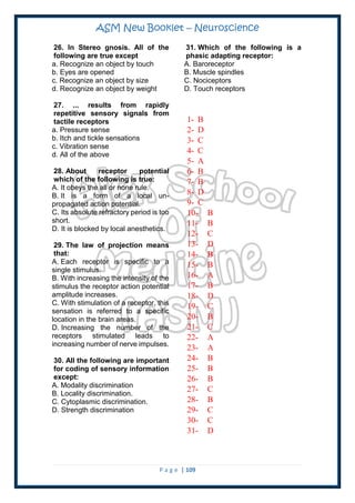 ASM New Booklet – Neuroscience
P a g e | 109
26. In Stereo gnosis. All of the
following are true except
a. Recognize an object by touch
b. Eyes are opened
c. Recognize an object by size
d. Recognize an object by weight
27. ... results from rapidly
repetitive sensory signals from
tactile receptors
a. Pressure sense
b. Itch and tickle sensations
c. Vibration sense
d. All of the above
28. About receptor potential
which of the following is true:
A. It obeys the all or none rule.
B. It is a form of a local un-
propagated action potential.
C. Its absolute refractory period is too
short.
D. It is blocked by local anesthetics.
29. The law of projection means
that:
A. Each receptor is specific to a
single stimulus.
B. With increasing the intensity of the
stimulus the receptor action potential
amplitude increases.
C. With stimulation of a receptor, this
sensation is referred to a specific
location in the brain areas.
D. Increasing the number of the
receptors stimulated leads to
increasing number of nerve impulses.
30. All the following are important
for coding of sensory information
except:
A. Modality discrimination
B. Locality discrimination.
C. Cytoplasmic discrimination.
D. Strength discrimination
31. Which of the following is a
phasic adapting receptor:
A. Baroreceptor
B. Muscle spindles
C. Nociceptors
D. Touch receptors
1- B
2- D
3- C
4- C
5- A
6- B
7- B
8- D
9- C
10- B
11- B
12- C
13- D
14- B
15- B
16- A
17- B
18- D
19- C
20- B
21- C
22- A
23- A
24- B
25- B
26- B
27- C
28- B
29- C
30- C
31- D
 