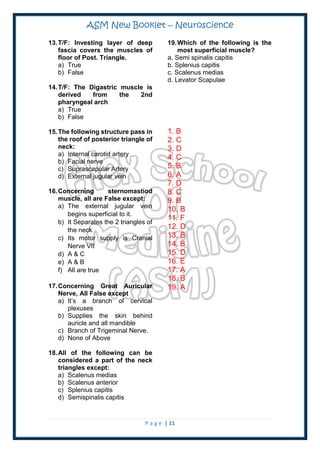ASM New Booklet – Neuroscience
P a g e | 11
13.T/F: Investing layer of deep
fascia covers the muscles of
floor of Post. Triangle.
a) True
b) False
14.T/F: The Digastric muscle is
derived from the 2nd
pharyngeal arch
a) True
b) False
15.The following structure pass in
the roof of posterior triangle of
neck:
a) Internal carotid artery
b) Facial nerve
c) Suprascapular Artery
d) External jugular vein
16.Concerning sternomastiod
muscle, all are False except:
a) The external jugular vein
begins superficial to it.
b) It Separates the 2 triangles of
the neck
c) Its motor supply is Cranial
Nerve VII
d) A & C
e) A & B
f) All are true
17.Concerning Great Auricular
Nerve, All False except
a) It’s a branch of cervical
plexuses
b) Supplies the skin behind
auricle and all mandible
c) Branch of Trigeminal Nerve.
d) None of Above
18.All of the following can be
considered a part of the neck
triangles except:
a) Scalenus medias
b) Scalenus anterior
c) Splenius capitis
d) Semispinalis capitis
19.Which of the following is the
most superficial muscle?
a. Semi spinalis capitis
b. Splenius capitis
c. Scalenus medias
d. Levator Scapulae
1. B
2. C
3. D
4. C
5. B
6. A
7. D
8. C
9. B
10. B
11. F
12. D
13. B
14. B
15. D
16. E
17. A
18. B
19. A
 