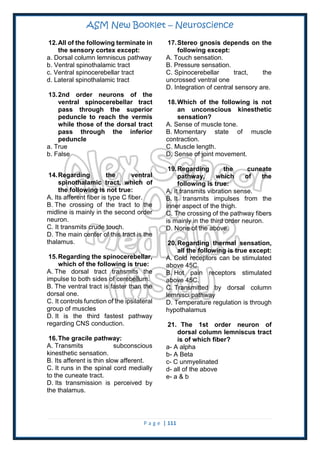ASM New Booklet – Neuroscience
P a g e | 111
12.All of the following terminate in
the sensory cortex except:
a. Dorsal column lemniscus pathway
b. Ventral spinothalamic tract
c. Ventral spinocerebellar tract
d. Lateral spinothalamic tract
13.2nd order neurons of the
ventral spinocerebellar tract
pass through the superior
peduncle to reach the vermis
while those of the dorsal tract
pass through the inferior
peduncle
a. True
b. False
14.Regarding the ventral
spinothalamic tract, which of
the following is not true:
A. Its afferent fiber is type C fiber.
B. The crossing of the tract to the
midline is mainly in the second order
neuron.
C. It transmits crude touch.
D. The main center of this tract is the
thalamus.
15.Regarding the spinocerebellar,
which of the following is true:
A. The dorsal tract transmits the
impulse to both sides of cerebellum.
B. The ventral tract is faster than the
dorsal one.
C. It controls function of the ipsilateral
group of muscles
D. It is the third fastest pathway
regarding CNS conduction.
16.The gracile pathway:
A. Transmits subconscious
kinesthetic sensation.
B. Its afferent is thin slow afferent.
C. It runs in the spinal cord medially
to the cuneate tract.
D. Its transmission is perceived by
the thalamus.
17.Stereo gnosis depends on the
following except:
A. Touch sensation.
B. Pressure sensation.
C. Spinocerebellar tract, the
uncrossed ventral one
D. Integration of central sensory are.
18.Which of the following is not
an unconscious kinesthetic
sensation?
A. Sense of muscle tone.
B. Momentary state of muscle
contraction.
C. Muscle length.
D. Sense of joint movement.
19.Regarding the cuneate
pathway, which of the
following is true:
A. It transmits vibration sense.
B. It transmits impulses from the
inner aspect of the thigh.
C. The crossing of the pathway fibers
is mainly in the third order neuron.
D. None of the above.
20.Regarding thermal sensation,
all the following is true except:
A. Cold receptors can be stimulated
above 45C.
B. Hot pain receptors stimulated
above 45C.
C. Transmitted by dorsal column
lemnisci pathway
D. Temperature regulation is through
hypothalamus
21. The 1st order neuron of
dorsal column lemniscus tract
is of which fiber?
a- A alpha
b- A Beta
c- C unmyelinated
d- all of the above
e- a & b
 