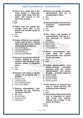 ASM New Booklet – Neuroscience
P a g e | 112
22.Fibers from lower half of the
body ascend in fasciculus
gracilis, while those from the
upper half ascend in the
fasciculus cuneate
a- true
b- false
23.Fibers from the gracile and
cuneate tracts relay in the
gracile and cuneate nuclei of
the pons
a- true
b- false
24.Axons of gracile and cuneate
nuclei cross as the ... arcuate
fibers and relay in the ventral
posterolateral nucleus of ...
a- internal-thalamus
b- internal-hypothalamus
c- external-thalamus
d- external-hypothalamus
25.Axons of ventral posterolateral
nucleus ascend as sensory
radiation and terminate in the
sensory cortex in precentral
gyrus.
a- true
b- false
26.Patients with lesions in dorsal
column are presented with ...
EXCEPT
a- sensory ataxia
b- a stereo gnosis
c- loss of proprioception
d- none of the above
27.Anterior spinothalamic tract
transmits all the following
sensations EXCEPT
a- fine touch
b- itch and tickle
c- pressure sense
d- crude touch
28.Dorsal root ganglia of anterior
spinothalamic tract are of
unmyelinated C fibers
a- true
b- false
29.Spinocerebellar tract transmits
conscious proprioceptive
sensation
a- true
b- false
30.The dorsal root ganglia of
spinocerebellar tract are of ...
and terminate in Clarke’s
column
a- thin A alpha
b- thick A beta
c- thick A delta
d- unmyelinated C
31.Dorsal spinocerebellar tract
cross while the ventral
spinocerebellar tract ascends
on the same side
a- true
b- false
32.Dorsal spinocerebellar tract
passes through ... cerebellar
peduncle while the ventral
spinocerebellar tract passes
through ... cerebellar peduncle
a- inferior-middle
b- superior-inferior
c- superior-middle
d- inferior-superior
33.The function of spino-olivary
tract is motor learning and
modifying motor reflexes
a- true
b- false
34.The function of the spino-tectal
tract is integration of spinal
with visual and auditory
reflexes and it relays in the
tectum of medulla
a-true
b-false
 