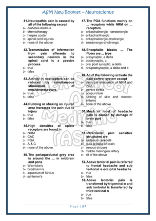 ASM New Booklet – Neuroscience
P a g e | 117
41.Neuropathic pain is caused by
all of the following except
a- diabetes mellitus
b- chemotherapy
c- herpes zoster
d- spinal cord injuries
e- none of the above
42.Transmission of information
from pain afferents to
secondary neurons in the
spinal cord is a passive
process
a- true
b- false
43.Activity in nociceptors can be
reduced by simultaneous
stimulation of
mechanoreceptors
a- true
b- false
44.Rubbing or shaking an injured
area increases the pain due to
injury
a- true
b- false
45.High densities of opiate
receptors are found in
a- NRM
b- CAC
c- PGA
d- A & C
e- none of the above
46.The periaqueductal grey area
is around the ... in midbrain
and pons
a- Wernicke’s
b- brodmann’s
c- aqueduct of Silvius
d- schlemm’s
47.The PGA functions mainly on
... receptors while NRM on ...
receptors
a- enkephalinergic –serotonergic
b- enkephanlinergic
c- enkephalinergic-cholinergic
d- serotonergic-cholinergic
48.Encephalin blocks ... The
fibers are ... type
a- presynaptic, a delta
b- postsynaptic, c
c- pre/ post synaptic, a delta
d- pre/postsynaptic, a delta and c
49.All of the following activate the
pain control system except
a- electrical stimulation of NRM and
PGA
b- severe stress
c- acupuncture
d- rubbing of skin and counter-
irritants
e- none of the above
50.Much or most of headache
pain is caused by damage of
brain part
a- true
b- false
51.Intracranial pain sensitive
structures are:
a- tentorium cerebelli
b- dura at base of brain
c- venous sinuses
d- middle meningeal artery
e- all of the above
52.Above tentorial pain is referred
to frontal headache and sub
tentorial is occipital headache
a- true
b- false
53.Above tentorial pain is
transferred by trigeminal n and
sub tentorial is transferred by
third cervical n
a- true
b- false
 