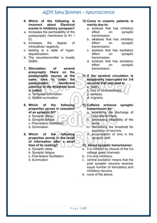 ASM New Booklet – Neuroscience
P a g e | 127
6. Which of the following is
incorrect about Electrical
events in inhibitory synapses?
a. increases the permeability of the
postsynaptic membrane to K+ /
Cl.
b. increases the degree of
intracellular negativity.
c. leading to a state of hyper-
depolarization.
d. The neurotransmitter is mostly
GABA.
7. Stimulation of several
presynaptic fibers on the
postsynaptic neuron at the
same time to raise the
postsynaptic membrane
potential to the threshold level
is called:
a. Temporal summation
b. Spatial summation
8. Which of the following
properties serves in cessation
of an epileptic fit?
a. Synaptic delay
b. Synaptic fatigue
c. Post-tetanic facilitation
d. Summation
9. Which of the following
properties serves in the recall
of information after a short
time of its reading?
a. Synaptic delay
b. Synaptic fatigue
c. Post-tetanic facilitation
d. Summation
10.Coma in uraemic patients is
mainly due to:
a. acidosis that has inhibitory
effect on synaptic
transmission.
b. alkalosis that has inhibitory
effect on synaptic
transmission.
c. acidosis that has excitatory
effect on synaptic
transmission.
d. acidosis that has excitatory
effect on synaptic
transmission.
11.If the cerebral circulation is
temporarily interrupted for 3-6
seconds that may lead to
a. death.
b. loss of consciousness.
c. epilepsy.
d. migraine.
12.Caffeine enhance synaptic
transmission by:
a. increasing the discharge of
neurotransmitters.
b. decreasing fatigability of the
nerve.
c. decreasing the threshold for
excitation of neurons.
d. accumulation of ions in the
synaptic cleft.
13. About synaptic transmission:
a. it is initiated by closure of the Ca
voltage gated channels.
b. it is only inhibitory.
c. central excitation means that the
post synaptic neurons receives
equal number of stimulatory and
inhibitory neurons.
d. none of the above.
 