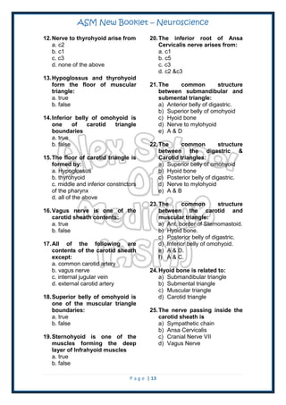 ASM New Booklet – Neuroscience
P a g e | 13
12.Nerve to thyrohyoid arise from
a. c2
b. c1
c. c3
d. none of the above
13.Hypoglossus and thyrohyoid
form the floor of muscular
triangle:
a. true
b. false
14.Inferior belly of omohyoid is
one of carotid triangle
boundaries
a. true
b. false
15.The floor of carotid triangle is
formed by:
a. Hypoglossus
b. thyrohyoid
c. middle and inferior constrictors
of the pharynx
d. all of the above
16.Vagus nerve is one of the
carotid sheath contents:
a. true
b. false
17.All of the following are
contents of the carotid sheath
except:
a. common carotid artery
b. vagus nerve
c. internal jugular vein
d. external carotid artery
18.Superior belly of omohyoid is
one of the muscular triangle
boundaries:
a. true
b. false
19.Sternohyoid is one of the
muscles forming the deep
layer of Infrahyoid muscles
a. true
b. false
20.The inferior root of Ansa
Cervicalis nerve arises from:
a. c1
b. c5
c. c3
d. c2 &c3
21.The common structure
between submandibular and
submental triangle:
a) Anterior belly of digastric.
b) Superior belly of omohyoid
c) Hyoid bone
d) Nerve to mylohyoid
e) A & D
22.The common structure
between the digastric &
Carotid triangles:
a) Superior belly of omohyoid
b) Hyoid bone
c) Posterior belly of digastric.
d) Nerve to mylohyoid
e) A & B
23.The common structure
between the carotid and
muscular triangle:
a) Ant. border of Sternomastoid.
b) Hyoid bone.
c) Posterior belly of digastric.
d) Inferior belly of omohyoid.
e) A & D.
f) A & C.
24.Hyoid bone is related to:
a) Submandibular triangle
b) Submental triangle
c) Muscular triangle
d) Carotid triangle
25.The nerve passing inside the
carotid sheath is
a) Sympathetic chain
b) Ansa Cervicalis
c) Cranial Nerve VII
d) Vagus Nerve
 