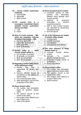 ASM New Booklet – Neuroscience
P a g e | 132
24.... neuron initiate contraction
indirectly.
a. Gamma MN
b. Alpha MN
c. Both of them
25.T/F: muscle tone is a
neurogenic maintained tetanic
skeletal muscle contraction
during rest state.
a. True
b. False
26.Area 4 in brain activate ... MN,
while the medullary reticular
formation inactivates ... MN.
a. Gamma, Alpha MN.
b. Alpha MN, Gamma MN.
c. Both Alpha MN.
d. Both Gamma MN.
27.Stretch reflex is ... while
inverse stretch reflex is ...
a. Uni synaptic, bi synaptic
b. Bi synaptic, uni synaptic
c. Both are uni synaptic
d. Both are bi synaptic
28.Regarding stretch reflex which
of the following is false:
a. Nuclear bag fiber is
responsible for tendon jerk
reflex.
b. Gamma efferent neuron is
considered as the efferent of
stretch reflex.
c. It is a monosynaptic reflex.
d. After discharge is not from the
properties of this reflex.
29.About stretch reflex:
a. the nuclear bag stimulation
leads to dynamic stretch
reflex.
b. the gamma neuron is the
center of the reflex.
c. the nuclear chain afferent is of
type II fibers only.
d. none of the above
30.Servo-assistant device means
a. increased activity of both
primary and secondary
afferent nerve endings from
muscle spindle
b. absence of reciprocal
innervation in positive
supporting reaction
c. both α- and γ-motor neurons
are activated by descending
stimulatory tracts.
d. all of the above
31.All of the following are related
to stretch reflex except:
a. monosynaptic
b. no after discharge
c. no irradiation
d. no reciprocal innervations.
32.The main stimulus of Golgi
tendon organ is:
a. Increase muscle tetanic
activity
b. Increase in muscle
tension (Correct Answer)
c. Increased muscle period of
contraction
d. none of the above
33.About stretch reflex:
a. The nuclear bag stimulation
leads to dynamic stretch reflex
b. The gamma neuron is the
center of the reflex
c. The nuclear chain afferent is
of type II fibers only
d. None of above
 