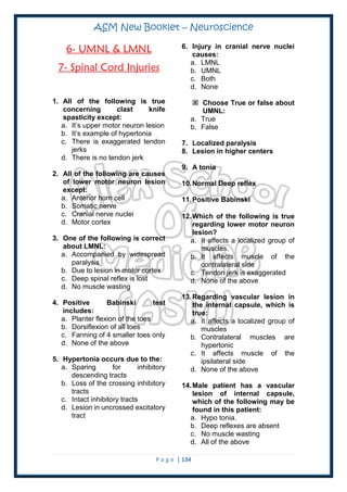 ASM New Booklet – Neuroscience
P a g e | 134
6- UMNL & LMNL
7- Spinal Cord Injuries
1. All of the following is true
concerning clast knife
spasticity except:
a. It’s upper motor neuron lesion
b. It’s example of hypertonia
c. There is exaggerated tendon
jerks
d. There is no tendon jerk
2. All of the following are causes
of lower motor neuron lesion
except:
a. Anterior horn cell
b. Somatic nerve
c. Cranial nerve nuclei
d. Motor cortex
3. One of the following is correct
about LMNL:
a. Accompanied by widespread
paralysis
b. Due to lesion in motor cortex
c. Deep spinal reflex is lost
d. No muscle wasting
4. Positive Babinski test
includes:
a. Planter flexion of the toes
b. Dorsiflexion of all toes
c. Fanning of 4 smaller toes only
d. None of the above
5. Hypertonia occurs due to the:
a. Sparing for inhibitory
descending tracts
b. Loss of the crossing inhibitory
tracts
c. Intact inhibitory tracts
d. Lesion in uncrossed excitatory
tract
6. Injury in cranial nerve nuclei
causes:
a. LMNL
b. UMNL
c. Both
d. None
 Choose True or false about
UMNL:
a. True
b. False
7. Localized paralysis
8. Lesion in higher centers
9. A tonia
10.Normal Deep reflex
11.Positive Babinski
12.Which of the following is true
regarding lower motor neuron
lesion?
a. It affects a localized group of
muscles.
b. It affects muscle of the
contralateral side
c. Tendon jerk is exaggerated
d. None of the above
13.Regarding vascular lesion in
the internal capsule, which is
true:
a. It affects a localized group of
muscles
b. Contralateral muscles are
hypertonic
c. It affects muscle of the
ipsilateral side
d. None of the above
14.Male patient has a vascular
lesion of internal capsule,
which of the following may be
found in this patient:
a. Hypo tonia.
b. Deep reflexes are absent
c. No muscle wasting
d. All of the above
 