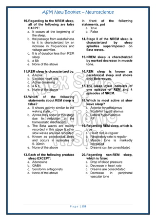 ASM New Booklet – Neuroscience
P a g e | 138
10.Regarding to the NREM sleep,
all of the following are false
EXEPT:
a. It occurs at the beginning of
the sleep.
b. the passage from wakefulness
to it is characterized by an
increase in frequencies and
voltage activities
c. It is of duration less than REM
sleep
d. a &b
e. None of the above
11.REM sleep is characterized by:
a. A tonia
b. Variable heart rate
c. Active dreaming
d. a & b
e. None of the above
12.Which of the following
statements about REM sleep is
false?
a. It shows activity similar to the
waking state.
b. Apnea may occur in this stage
due to reduction in the
homeostatic mechanism
c. The Beta waves are mainly
recorded in this stage & other
slow waves are also recorded.
d. Known as paradoxical sleep
and occurs in episodes of
5- 30min
e. None of the above
13.Each of the following produce
sleep EXCEPT:
a. Adenosine
b. GABA
c. Serotonin antagonists
d. None of the above
In front of the following
statements, put
a. True
b. False
14.Stage II of the NREM sleep is
characterized by sleep
spindles superimposed on
Beta waves.
15.NREM sleep is characterized
by marked decrease in muscle
tone.
16.REM sleep is known as
paradoxical sleep and shows
only Beta waves.
17.The sleep cycle consists of
one episode of REM and 4
episodes of NREM.
18.Which is most active at slow
wave sleep?
a. Anterior hypothalamus
b. Posterior hypothalamus
c. Lateral hypothalamus
d. RF
19.Regarding REM sleep, which is
true:
a. Heart rate is regular
b. Respiratory rate is regular
c. Muscle tone is markedly
increased
d. Dreams can be consolidated
20.Regarding non-REM sleep,
which is false:
a. Drop of blood pressure
b. Decrease in heart rate
c. Dreams are consolidated
d. Decrease in peripheral
vascular tone
 