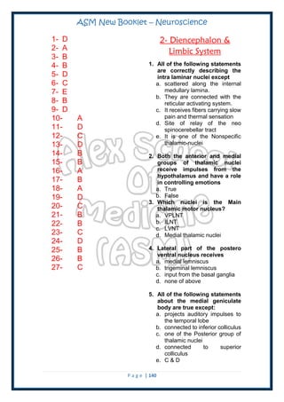ASM New Booklet – Neuroscience
P a g e | 140
1- D
2- A
3- B
4- B
5- D
6- C
7- E
8- B
9- D
10- A
11- D
12- C
13- D
14- B
15- B
16- A
17- B
18- A
19- D
20- C
21- B
22- B
23- C
24- D
25- B
26- B
27- C
2- Diencephalon &
Limbic System
1. All of the following statements
are correctly describing the
intra laminar nuclei except
a. scattered along the internal
medullary lamina.
b. They are connected with the
reticular activating system.
c. It receives fibers carrying slow
pain and thermal sensation
d. Site of relay of the neo
spinocerebellar tract
e. It is one of the Nonspecific
thalamic-nuclei
2. Both the anterior and medial
groups of thalamic nuclei
receive impulses from the
hypothalamus and have a role
in controlling emotions
a. True
b. False
3. Which nuclei is the Main
thalamic motor nucleus?
a. VPLNT
b. ILNT
c. LVNT
d. Medial thalamic nuclei
4. Lateral part of the postero
ventral nucleus receives
a. medial lemniscus
b. trigeminal lemniscus
c. input from the basal ganglia
d. none of above
5. All of the following statements
about the medial geniculate
body are true except:
a. projects auditory impulses to
the temporal lobe
b. connected to inferior colliculus
c. one of the Posterior group of
thalamic nuclei
d. connected to superior
colliculus
e. C & D
 