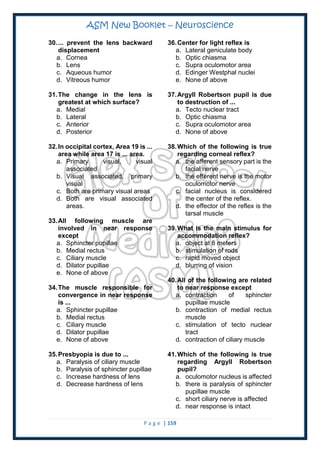 ASM New Booklet – Neuroscience
P a g e | 159
30.... prevent the lens backward
displacement
a. Cornea
b. Lens
c. Aqueous humor
d. Vitreous humor
31.The change in the lens is
greatest at which surface?
a. Medial
b. Lateral
c. Anterior
d. Posterior
32.In occipital cortex, Area 19 is ...
area while area 17 is ... area.
a. Primary visual, visual
associated
b. Visual associated, primary
visual
c. Both are primary visual areas
d. Both are visual associated
areas.
33.All following muscle are
involved in near response
except
a. Sphincter pupillae
b. Medial rectus
c. Ciliary muscle
d. Dilator pupillae
e. None of above
34.The muscle responsible for
convergence in near response
is ...
a. Sphincter pupillae
b. Medial rectus
c. Ciliary muscle
d. Dilator pupillae
e. None of above
35.Presbyopia is due to ...
a. Paralysis of ciliary muscle
b. Paralysis of sphincter pupillae
c. Increase hardness of lens
d. Decrease hardness of lens
36.Center for light reflex is
a. Lateral geniculate body
b. Optic chiasma
c. Supra oculomotor area
d. Edinger Westphal nuclei
e. None of above
37.Argyll Robertson pupil is due
to destruction of ...
a. Tecto nuclear tract
b. Optic chiasma
c. Supra oculomotor area
d. None of above
38.Which of the following is true
regarding corneal reflex?
a. the afferent sensory part is the
facial nerve
b. the efferent nerve is the motor
oculomotor nerve
c. facial nucleus is considered
the center of the reflex.
d. the effector of the reflex is the
tarsal muscle
39.What is the main stimulus for
accommodation reflex?
a. object at 8 meters
b. stimulation of rods
c. rapid moved object
d. blurring of vision
40.All of the following are related
to near response except
a. contraction of sphincter
pupillae muscle
b. contraction of medial rectus
muscle
c. stimulation of tecto nuclear
tract
d. contraction of ciliary muscle
41.Which of the following is true
regarding Argyll Robertson
pupil?
a. oculomotor nucleus is affected
b. there is paralysis of sphincter
pupillae muscle
c. short ciliary nerve is affected
d. near response is intact
 