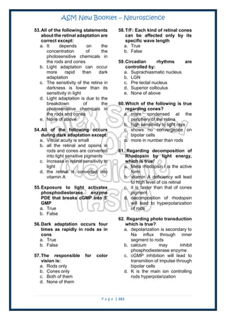 ASM New Booklet – Neuroscience
P a g e | 161
53.All of the following statements
about the retinal adaptation are
correct except:
a. It depends on the
concentration of the
photosensitive chemicals in
the rods and cones
b. Light adaptation can occur
more rapid than dark
adaptation
c. The sensitivity of the retina in
darkness is lower than its
sensitivity in light
d. Light adaptation is due to the
breakdown of the
photosensitive chemicals in
the rods and cones
e. None of above.
54.All of the following occurs
during dark adaptation except:
a. Visual acuity is small
b. all the retinal and opsins in
rods and cones are converted
into light sensitive pigments
c. Increase in retinal sensitivity to
light
d. the retinal is converted into
vitamin A
55.Exposure to light activates
phosphodiesterase enzyme
PDE that breaks cGMP into 5'
GMP
a. True
b. False
56.Dark adaptation occurs four
times as rapidly in rods as in
cons
a. True
b. False
57.The responsible for color
vision is:
a. Rods only
b. Cones only
c. Both of them
d. None of them
58.T/F: Each kind of retinal cones
can be affected only by its
specific wave length
a. True
b. False
59.Circadian rhythms are
controlled by:
a. Suprachiasmatic nucleus
b. LGN
c. Pre tectal nucleus
d. Superior colliculus
e. None of above
60.Which of the following is true
regarding cones?
a. more condensed at the
periphery of the retina
b. high sensitivity to light rays
c. shows no convergence on
bipolar cells
d. more in number than rods
61. Regarding decomposition of
Rhodopsin by light energy,
which is true?
a. Meta rhodopsin I is the active
form
b. vitamin A deficiency will lead
to high level of cis retinal
c. it is faster than that of cones
pigment
d. decomposition of rhodopsin
will lead to hyperpolarization
of rods
62. Regarding photo transduction
which is true?
a. depolarization is secondary to
Na influx through inner
segment to rods
b. calcium may inhibit
phosphodiesterase enzyme
c. cGMP inhibition will lead to
transmition of impulse through
bipolar cells
d. K is the main ion controlling
rods hyperpolarization
 