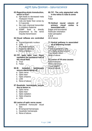 ASM New Booklet – Neuroscience
P a g e | 162
63.Regarding photo transduction,
which is true?
a. light leads to decreased meta
rhodopsin II level
b. rods are faster than cones by
0.3 seconds
c. the main chemical transmitter
is inhibitory Galanine
d. 5GMP level is directly
proportional to the nerve
impulse transmission
64.Visual reflexes are controlled
by:
a. Suprachiasmatic nucleus
b. LGN
c. Pre tectal nucleus
d. Superior colliculus
e. None of above
65.T/F: each optic tract fibers
represent the ipsilateral half of
the visual field.
a. True
b. False
66.Bi temporal hemianopia
occurs due to lesion of:
a. Optic nerve
b. Optic tract
c. Optic chiasma
d. LGN
e. None of above
67.Quadratic hemianopia occurs
due to lesion in:
a. Optic nerve
b. Optic tract
c. Optic radiation
d. Optic chiasma
e. LGN
68.Lesion of optic nerve cause:
a. Ipsilateral monocular visual
loss
b. Bi temporal hemianopia
c. Quadratic hemianopia
d. None of above.
69.T/F: The only pigmented cells
in the retina is rods & cones
True
False
70.Vertical neural column of
primary visual cortex is
associated with ...
Edges and boundaries
Particular orientation
Color perception
A & B
All of above
71.Ventral pathway is associated
all of following except:
Cones
P retinal ganglionic cells
IV C Alpha vertical column
Fine details vision
None of above
72.Lesion of V4 area causes:
Achromatopsia
Motion blindness
Visual neglect
None of above
 