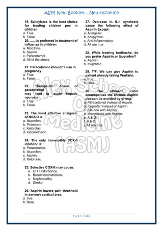 ASM New Booklet – Neuroscience
P a g e | 171
19. Salicylates is the best choice
for treating chicken pox in
children
a. True
b. False
20. ...... is preferred in treatment of
influenza in children
a. Morphine
b. Aspirin
c. Paracetamol
d. All of the above
21. Paracetamol shouldn’t use in
pregnancy
a. True
b. False
22. Therapeutic doses of
paracetamol
may lead to acute hepatic
necrosis
a. True
b. False
23. The most effective analgesic
of NSAID is
a. Ibuprofen.
b. Piroxicam.
c. Ketorolac.
d. Indomethacin.
24. The only irreversible COX-II
inhibitor is:
a. Paracetamol.
b. Ibuprofen.
c. Aspirin.
d. Ketorolac.
25. Selective COX-II may cause:
a. GIT Disturbance.
b. Bronchoconstriction.
c. Nephropathy.
d. Stroke.
26. Aspirin lowers pain threshold
in sensory cortical area.
a. true.
b. false.
27. Decrease in IL-1 synthesis
cause the following effect of
Aspirin Except:
a. Analgesic
b. Antipyretic.
c. Anti-inflammatory.
d. All are true
28. While treating toothache, do
you prefer Aspirin or Ibuprofen?
a. Aspirin
b. Ibuprofen.
29. T/F: We can give Aspirin to
patient already taking Warfarin.
a. true.
b. false.
30. The stomach ulcer
accompanies the chronic Aspirin
use can be avoided by giving:
a. Paracetamol instead of Aspirin.
b. Ibuprofen instead of Aspirin.
c. Zileuton with Aspirin.
d. Misoprostol with Aspirin.
e. A & D.
f. B & C.
j. All are true.
 