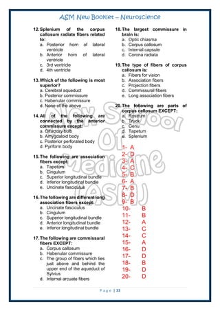 ASM New Booklet – Neuroscience
P a g e | 33
12.Splenium of the corpus
callosum radiate fibers related
to:
a. Posterior horn of lateral
ventricle
b. Anterior horn of lateral
ventricle
c. 3rd ventricle
d. 4th ventricle
13.Which of the following is most
superior?
a. Cerebral aqueduct
b. Posterior commissure
c. Habenular commissure
d. None of the above
14.All of the following are
connected by the anterior
commissure except:
a. Olfactory bulb
b. Amygdaloid body
c. Posterior perforated body
d. Pyriform body
15.The following are association
fibers except:
a. Tapetum
b. Cingulum
c. Superior longitudinal bundle
d. Inferior longitudinal bundle
e. Uncinate fasciculus
16.The following are different long
association fibers except:
a. Uncinate fasciculus
b. Cingulum
c. Superior longitudinal bundle
d. Anterior longitudinal bundle
e. Inferior longitudinal bundle
17.The following are commissural
fibers EXCEPT:
a. Corpus callosum
b. Habenular commissure
c. The group of fibers which lies
just above and behind the
upper end of the aqueduct of
Sylvius
d. Internal arcuate fibers
18.The largest commissure in
brain is:
a. Optic chiasma
b. Corpus callosum
c. Internal capsule
d. Corona radiata
19.The type of fibers of corpus
callosum is:
a. Fibers for vision
b. Association fibers
c. Projection fibers
d. Commissural fibers
e. Long association fibers
20.The following are parts of
corpus callosum EXCEPT:
a. Rostrum
b. Truck
c. Genu
d. Tapetum
e. Splenium
1- A
2- D
3- A
4- C
5- B
6- A
7- B
8- D
9- B
10- B
11- B
12- A
13- C
14- C
15- A
16- D
17- D
18- B
19- D
20- D
 