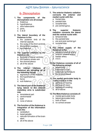 ASM New Booklet – Neuroscience
P a g e | 34
6- Diencephalon
1. The components of the
diencephalon are all except:
a. thalamus
b. hypothalamus
c. stria habenularis
d. pons.
e. C & D
2. The lateral boundary of the
thalamus is the:
a. the posterior limb of the
internal capsule.
b. the cavity of the third ventricle
c. the lentiform nucleus
d. epi thalamus
3. The superior relations to the
thalamus are:
a. the body of lateral ventricle
b. the thalamo striate vein
c. the choroid plexus
d. all of the above
4. The inferior relations of
thalamus are including all of
the following except
a. tegmentum of the midbrain
b. the hypothalamus
c. fornix
d. sub thalamus
5. The lateral part of the thalamus
lying lateral to the internal
medullary stria is subdivided
into
a. dorsolateral part
b. ventromedial
c. both
d. none of above
6. The function of the thalamus is
integration of the information
from the:
a. cerebellum
b. basal ganglia
c. reticular formation of the brain
stem
d. all of the above
7. The anterior thalamic radiation
connects the anterior and
medial nuclei with the:
a. frontal lobe.
b. parietal lobe.
c. occipital lobe.
d. pre central gyrus.
8. The superior thalamic
radiation connects the lateral
and the ventral nuclei with:
a. temporal lobe
b. the parietal lobe
c. pre and post central gyri
d. occipital lobe
9. The blood supply of the
thalamus is the:
a. posterior cerebral artery
b. anterior cerebral artery
c. basilar artery
d. A & C
10.Epi thalamus consists of all of
the following except:
a. pineal body
b. habenular nuclei
c. habenular commissure
d. the choroid plexus
11.The medial geniculate body is
a relay nucleus in the
a. pathway of hearing
b. pathway of vision
c. pathway of smelling
d. all of above
12.The Meta thalamus consists of:
a. medial geniculate body
b. lateral geniculate body
c. both of them
d. no correct answer
 