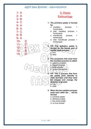 ASM New Booklet – Neuroscience
P a g e | 59
1- A
2- A
3- B
4- C
5- A
6- A
7- C
8- B
9- A
10- D
11- C
12- A
13- B
14- D
3- Palate
Embryology
1. The primitive palate is formed
by:
a. maxillary process +
frontonasal
b. inter maxillary process +
frontonasal
c. mandibular process +
frontonasal
d. inter mandibular process +
frontonasal
2. T/F: The definitive palate is
formed by the buried part of
medial nasal process:
a. true
b. false
3. The processes that arise from
the maxillary process is called:
a. palatine process
b. lingual process
c. tubal process
d. none of the above
4. T/F: The 2 process that form
the palate grow laterally to
meet and fuse until they meet
the tongue and change the
direction of growth:
a. true
b. false
5. When the two palatine process
meet each other the … will be
formed
a. primitive palate
b. definitive palate
c. the whole palate
d. no true answer
 