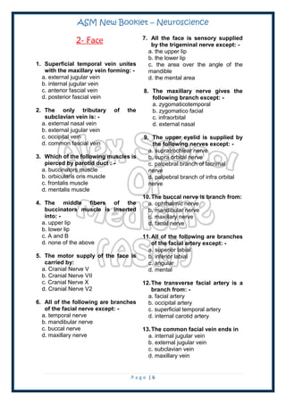 ASM New Booklet – Neuroscience
P a g e | 6
2- Face
1. Superficial temporal vein unites
with the maxillary vein forming: -
a. external jugular vein
b. internal jugular vein
c. anterior fascial vein
d. posterior fascial vein
2. The only tributary of the
subclavian vein is: -
a. external nasal vein
b. external jugular vein
c. occipital vein
d. common fascial vein
3. Which of the following muscles is
pierced by parotid duct : -
a. buccinators muscle
b. orbicularis oris muscle
c. frontalis muscle
d. mentalis muscle
4. The middle fibers of the
buccinators muscle is inserted
into: -
a. upper lip
b. lower lip
c. A and B
d. none of the above
5. The motor supply of the face is
carried by:
a. Cranial Nerve V
b. Cranial Nerve VII
c. Cranial Nerve X
d. Cranial Nerve V2
6. All of the following are branches
of the facial nerve except: -
a. temporal nerve
b. mandibular nerve
c. buccal nerve
d. maxillary nerve
7. All the face is sensory supplied
by the trigeminal nerve except: -
a. the upper lip
b. the lower lip
c. the area over the angle of the
mandible
d. the mental area
8. The maxillary nerve gives the
following branch except: -
a. zygomaticotemporal
b. zygomatico facial
c. infraorbital
d. external nasal
9. The upper eyelid is supplied by
the following nerves except: -
a. supratrochlear nerve
b. supra orbital nerve
c. palpebral branch of lacrimal
nerve
d. palpebral branch of infra orbital
nerve
10.The buccal nerve is branch from:
a. ophthalmic nerve
b. mandibular nerve
c. maxillary nerve
d. facial nerve
11.All of the following are branches
of the facial artery except: -
a. superior labial
b. inferior labial
c. angular
d. mental
12.The transverse facial artery is a
branch from: -
a. facial artery
b. occipital artery
c. superficial temporal artery
d. internal carotid artery
13.The common facial vein ends in
a. internal jugular vein
b. external jugular vein
c. subclavian vein
d. maxillary vein
 