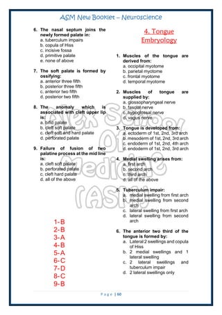 ASM New Booklet – Neuroscience
P a g e | 60
6. The nasal septum joins the
newly formed palate in:
a. tuberculum impairs
b. copula of Hiss
c. incisive fossa
d. primitive palate
e. none of above
7. The soft palate is formed by
ossifying:
a. anterior three fifth
b. posterior three fifth
c. anterior two fifth
d. posterior two fifth
8. The anomaly which is
associated with cleft upper lip
is:
a. bifid palate
b. cleft soft palate
c. cleft soft and hard palate
d. perforated palate
9. Failure of fusion of two
palatine process at the mid line
is:
a. cleft soft palate
b. perforated palate
c. cleft hard palate
d. all of the above
1-B
2-B
3-A
4-B
5-A
6-C
7-D
8-C
9-B
4. Tongue
Embryology
1. Muscles of the tongue are
derived from:
a. occipital myotome
b. parietal myotome
c. frontal myotome
d. temporal myotome
2. Muscles of tongue are
supplied by:
a. glossopharyngeal nerve
b. fascial nerve
c. hypoglossal nerve
d. vagus nerve
3. Tongue is developed from:
a. ectoderm of 1st, 2nd, 3rd arch
b. mesoderm of 1st, 2nd, 3rd arch
c. endoderm of 1st, 2nd, 4th arch
d. endoderm of 1st, 2nd, 3rd arch
4. Medial swelling arises from:
a. first arch
b. second arch
c. third arch
d. all of the above
5. Tuberculum impair:
a. medial swelling from first arch
b. medial swelling from second
arch
c. lateral swelling from first arch
d. lateral swelling from second
arch
6. The anterior two third of the
tongue is formed by:
a. Lateral 2 swellings and copula
of Hiss
b. 2 medial swellings and 1
lateral swelling
c. 2 lateral swellings and
tuberculum impair
d. 2 lateral swellings only
 