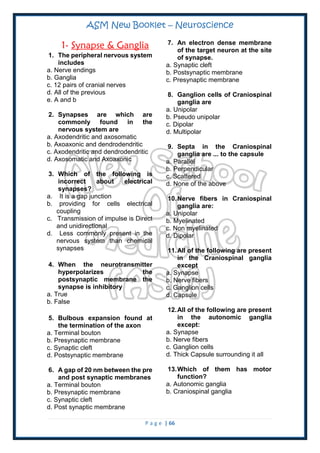 ASM New Booklet – Neuroscience
P a g e | 66
1- Synapse & Ganglia
1. The peripheral nervous system
includes
a. Nerve endings
b. Ganglia
c. 12 pairs of cranial nerves
d. All of the previous
e. A and b
2. Synapses are which are
commonly found in the
nervous system are
a. Axodendritic and axosomatic
b. Axoaxonic and dendrodendritic
c. Axodendritic and dendrodendritic
d. Axosomatic and Axoaxonic
3. Which of the following is
incorrect about electrical
synapses?
a. It is a gap junction
b. providing for cells electrical
coupling
c. Transmission of impulse is Direct
and unidirectional
d. Less commonly present in the
nervous system than chemical
synapses
4. When the neurotransmitter
hyperpolarizes the
postsynaptic membrane the
synapse is inhibitory
a. True
b. False
5. Bulbous expansion found at
the termination of the axon
a. Terminal bouton
b. Presynaptic membrane
c. Synaptic cleft
d. Postsynaptic membrane
6. A gap of 20 nm between the pre
and post synaptic membranes
a. Terminal bouton
b. Presynaptic membrane
c. Synaptic cleft
d. Post synaptic membrane
7. An electron dense membrane
of the target neuron at the site
of synapse.
a. Synaptic cleft
b. Postsynaptic membrane
c. Presynaptic membrane
8. Ganglion cells of Craniospinal
ganglia are
a. Unipolar
b. Pseudo unipolar
c. Dipolar
d. Multipolar
9. Septa in the Craniospinal
ganglia are ... to the capsule
a. Parallel
b. Perpendicular
c. Scattered
d. None of the above
10.Nerve fibers in Craniospinal
ganglia are:
a. Unipolar
b. Myelinated
c. Non myelinated
d. Dipolar
11.All of the following are present
in the Craniospinal ganglia
except
a. Synapse
b. Nerve fibers
c. Ganglion cells
d. Capsule
12.All of the following are present
in the autonomic ganglia
except:
a. Synapse
b. Nerve fibers
c. Ganglion cells
d. Thick Capsule surrounding it all
13.Which of them has motor
function?
a. Autonomic ganglia
b. Craniospinal ganglia
 
