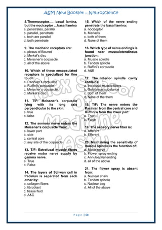 ASM New Booklet – Neuroscience
P a g e | 68
8.Thermoceptor…. basal lamina,
but the nociceptor …basal lamina
a. penetrates, parallel
b. parallel, penetrate
c. both are parallel
d. both penetrate
9. The mechano receptors are:
a. plexus of Bounet
b. Merkel's disc
c. Meissner’s corpuscle
d. all of the above
10. Which of these encapsulated
receptors is specialized for fine
touch:
a. Pacinian’s corpuscle
b. Ruffini's corpuscle
c. Meissner’s corpuscle
d. Markel’s disc
11. TF: Meissner’s corpuscle
lying with its long axis
perpendicular to the skin:
a. true
b. false
12. The sensory nerve enters the
Meissner’s corpuscle from:
a. lower part
b. side
c. central core
d. any site of the corpuscle
13. T/F: Extrafusal muscle fibers
receive motor nerve supply by
gamma nerve.
a. True
b. False
14. The layers of Schwan cell in
Pacinian is separated from each
other by:
a. collagen fibers
b. fibroblast
c. tissue fluid
d. A&C
15. Which of the nerve ending
penetrate the basal lamina:
a. nociceptor
b. Markel’s
c. both of them
d. None of them
16. Which type of nerve endings is
found near musculotendinous
junction:
a. Muscle spindle
b. Tendon spindle
c. Ruffini’s corpuscle
d. A&B
17. The interior spindle cavity
contains:
a. Intrafusal muscle fibers
b. Gelatinous substance
c. Both of them
d. None of the them
18. TF: The nerve enters the
Pacinian from the central core and
Ruffini’s from the lower part:
a. True
b. False
19. The sensory nerve fiber is:
a. Afferent
b. Efferent
20. Maintaining the sensitivity of
muscle spindle is the function of:
a. Motor nerve
b. Flower spray ending
c. Annulospiral ending
d. all of the above
21. The flower spray is absent
from:
a. Nuclear chain
b. Tendon spindle
c. Nuclear bag
d. All of the above
 