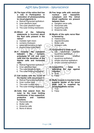 ASM New Booklet – Neuroscience
P a g e | 81
24.The layer of the retina that has
a role in Participation in
restoration of photosensitivity
to visual pigments is
a. Retinal Pigmented epithelium
b. Inner plexiform layer
c. The outer plexiform layer
d. The outer limiting membrane
25.Which of the following
statements is incorrect about
the Rod cells present in the
retina?
a. mediate night vision
b. contains rhodopsin
c. extremely sensitive to light
d. doesn't have outer fibers
26.It contains the synapses
between the synaptic
processes of rod and cone
cells and the dendrites of the
bipolar cells and horizontal
cells.
a. Retinal Pigmented epithelium
b. Inner plexiform layer
c. The outer plexiform layer
d. The outer limiting membrane
27.Cell bodies with the nuclei of
the bipolar cells are present in
a. Retinal Pigmented epithelium
b. Inner nuclear layer
c. The outer nuclear layer
d. The outer limiting membrane
28.Cells that extend from the
outer to the inner limiting
membranes. It has supportive,
protective and nutritive
functions.
a. Horizontal cells
b. Muller cells
c. Amacrine cells
d. None of above
29.Few large cells with vesicular
nucleus and basophilic
cytoplasm and The retinal
blood capillaries are present
between them
a. Ganglion nerve cells.
b. Horizontal cells
c. Supporting cells
d. Amacrine cells
30.Myelin of the optic nerve fiber
is formed by
a. melanocytes
b. oligodendrocytes
c. Muller cells
d. Schwann cells.
31.Conjunctiva is made up of
a. non keratinized stratified
squamous epithelium
b. keratinized stratified
squamous epithelium
c. simple columnar epithelium
d. simple cuboidal epithelium
32.Conjunctiva helps in
defending the eye against
infection.
a. True
b. False
33.Muller muscle is inserted in the
superior border of the tarsal
plate and is supplied by
parasympathetic nerves
a. True
b. False
 