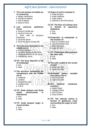ASM New Booklet – Neuroscience
P a g e | 83
7. The oval window of middle ear
is covered by:
a. elastic membrane
b. handle of malleus
c. foot of stapes
d. body of incus
8. Low columnar epithelium
forms:
a. lining of middle ear
b. lining of inner ear
c. inner side of tympanic
membrane
d. all of the above
e. all of the above except (B)
9. The only nerve that pass in the
middle ear is:
a. chorda tympani
b. cochlear branch of VIII nerve
c. vestibular branch of VIII nerve
d. mandibular nerve
10.T/F: The bony labyrinth is full
of endolymph
a. true
b. false
11.The structure connecting the
nasopharynx with the middle
ear is:
a. vestibule
b. cochlea
c. Eustachian tube
d. auditory tube
e. C & D
12.T/F: Scala tympani and Scala
media communicate in
helicotrema
a. true
b. false
13.T/F: Scala tympani begin in
round window
a. true
b. false
14.Organ of corti is inserted in:
a. scala tympani
b. scala vestibule
c. scala media
d. extends in all of the above
15.T/F: The floor of cochlear duct
is formed of squamous
epithelium
a. true
b. false
16.Production of endolymph is
the function of:
a. floor of cochlear duct
b. roof of cochlear duct
c. stria vascularis
d. organ of corti
17.T/F: Phalangeal cells surround
the pillar cells.
a. true
b. false
18.The cells medial to the tunnel
of corti
a. inner hair cells
b. outer hair cells
19.W-shaped pattern resulted
from sterio cilia of
a. inner hair cells
b. outer hair cells
20.The tectorial membrane
contains:
a. elastic fibers
b. collagen fibers
c. both of them
d. none of them
21.T/F: The reticular lamina is
formed of gelatinous mass
surrounding the organ of corti
a. true
b. false
 