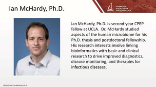 Ian McHardy, Ph.D.
Ian McHardy, Ph.D. is second year CPEP
fellow at UCLA. Dr. McHardy studied
aspects of the human microbiome for his
Ph.D. thesis and postdoctoral fellowship.
His research interests involve linking
bioinformatics with basic and clinical
research to drive improved diagnostics,
disease monitoring, and therapies for
infectious diseases.
Photo Credit: Ian McHardy, Ph.D.
 