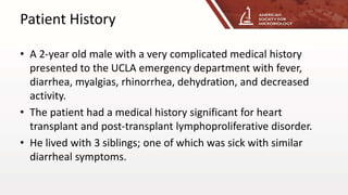 Patient History
• A 2-year old male with a very complicated medical history
presented to the UCLA emergency department with fever,
diarrhea, myalgias, rhinorrhea, dehydration, and decreased
activity.
• The patient had a medical history significant for heart
transplant and post-transplant lymphoproliferative disorder.
• He lived with 3 siblings; one of which was sick with similar
diarrheal symptoms.
 