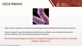 UCLA Patient
•Before culture completion, the patient was discharged without antibiotics for presumed viral enteritis.
•Given the patient’s age and complicated medical history, antibiotics were warranted to ensure full
recovery. Antibiotics were prescribed and the patient improved.
The clinical microbiologist provided an unexpected diagnosis that resulted in a dramatic
change in patient care.
Photo Credit: Centers for Disease Control and Prevention
 