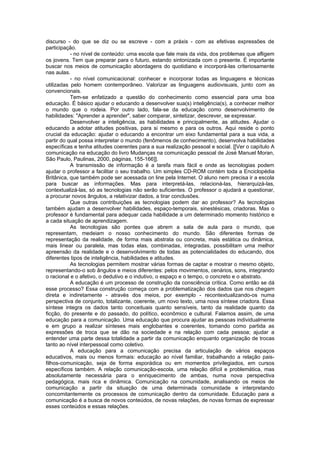 discurso - do que se diz ou se escreve - com a práxis - com as efetivas expressões de
participação.
           - no nível de conteúdo: uma escola que fale mais da vida, dos problemas que afligem
os jovens. Tem que preparar para o futuro, estando sintonizada com o presente. É importante
buscar nos meios de comunicação abordagens do quotidiano e incorporá-las criteriosamente
nas aulas.
           - no nível comunicacional: conhecer e incorporar todas as linguagens e técnicas
utilizadas pelo homem contemporâneo. Valorizar as linguagens audiovisuais, junto com as
convencionais.
           Tem-se enfatizado a questão do conhecimento como essencial para uma boa
educação. É básico ajudar o educando a desenvolver sua(s) inteligência(s), a conhecer melhor
o mundo que o rodeia. Por outro lado, fala-se da educação como desenvolvimento de
habilidades: "Aprender a aprender", saber comparar, sintetizar, descrever, se expressar.
           Desenvolver a inteligência, as habilidades e principalmente, as atitudes. Ajudar o
educando a adotar atitudes positivas, para si mesmo e para os outros. Aqui reside o ponto
crucial da educação: ajudar o educando a encontrar um eixo fundamental para a sua vida, a
partir do qual possa interpretar o mundo (fenômenos de conhecimento), desenvolva habilidades
específicas e tenha atitudes coerentes para a sua realização pessoal e social. [[Ver o capítulo A
comunicação na educação do livro Mudanças na comunicação pessoal de José Manuel Moran,
São Paulo, Paulinas, 2000, páginas, 155-166]].
           A transmissão de informação é a tarefa mais fácil e onde as tecnologias podem
ajudar o professor a facilitar o seu trabalho. Um simples CD-ROM contém toda a Enciclopédia
Britânica, que também pode ser acessada on line pela Internet. O aluno nem precisa ir a escola
para buscar as informações. Mas para interpretá-las, relacioná-las, hierarquizá-las,
contextualizá-las, só as tecnologias não serão suficientes. O professor o ajudará a questionar,
a procurar novos ângulos, a relativizar dados, a tirar conclusões.
           Que outras contribuições as tecnologias podem dar ao professor? As tecnologias
também ajudam a desenvolver habilidades, espaço-temporais, sinestésicas, criadoras. Mas o
professor é fundamental para adequar cada habilidade a um determinado momento histórico e
a cada situação de aprendizagem.
           As tecnologias são pontes que abrem a sala de aula para o mundo, que
representam, medeiam o nosso conhecimento do mundo. São diferentes formas de
representação da realidade, de forma mais abstrata ou concreta, mais estática ou dinâmica,
mais linear ou paralela, mas todas elas, combinadas, integradas, possibilitam uma melhor
apreensão da realidade e o desenvolvimento de todas as potencialidades do educando, dos
diferentes tipos de inteligência, habilidades e atitudes.
           As tecnologias permitem mostrar várias formas de captar e mostrar o mesmo objeto,
representando-o sob ângulos e meios diferentes: pelos movimentos, cenários, sons, integrando
o racional e o afetivo, o dedutivo e o indutivo, o espaço e o tempo, o concreto e o abstrato.
           A educação é um processo de construção da consciência crítica. Como então se dá
esse processo? Essa construção começa com a problematização dos dados que nos chegam
direta e indiretamente - através dos meios, por exemplo - recontextualizando-os numa
perspectiva de conjunto, totalizante, coerente, um novo texto, uma nova síntese criadora. Essa
síntese integra os dados tanto conceituais quanto sensíveis, tanto da realidade quanto da
ficção, do presente e do passado, do político, econômico e cultural. Falamos assim, de uma
educação para a comunicação. Uma educação que procura ajudar as pessoas individualmente
e em grupo a realizar sínteses mais englobantes e coerentes, tomando como partida as
expressões de troca que se dão na sociedade e na relação com cada pessoa; ajudar a
entender uma parte dessa totalidade a partir da comunicação enquanto organização de trocas
tanto ao nível interpessoal como coletivo.
           A educação para a comunicação precisa da articulação de vários espaços
educativos, mais ou menos formais: educação ao nível familiar, trabalhando a relação pais-
filhos-comunicação, seja de forma esporádica ou em momentos privilegiados, em cursos
específicos também. A relação comunicação-escola, uma relação difícil e problemática, mas
absolutamente necessária para o enriquecimento de ambas, numa nova perspectiva
pedagógica, mais rica e dinâmica. Comunicação na comunidade, analisando os meios de
comunicação a partir da situação de uma determinada comunidade e interpretando
concomitantemente os processos de comunicação dentro da comunidade. Educação para a
comunicação é a busca de novos conteúdos, de novas relações, de novas formas de expressar
esses conteúdos e essas relações.
 