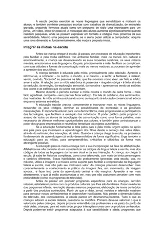 A escola precisa exercitar as novas linguagens que sensibilizam e motivam os
alunos, e também combinar pesquisas escritas com trabalhos de dramatização, de entrevista
gravada, propondo formatos atuais como um programa de rádio uma reportagem para um
jornal, um vídeo, onde for possível. A motivação dos alunos aumenta significativamente quando
realizam pesquisas, onde se possam expressar em formato e códigos mais próximos da sua
sensibilidade. Mesmo uma pesquisa escrita, se o aluno puder utilizar o computador, adquire
uma nova dimensão e, fundamentalmente, não muda a proposta inicial.

Integrar as mídias na escola
           Antes da criança chegar à escola, já passou por processos de educação importantes:
pelo familiar e pela mídia eletrônica. No ambiente familiar, mais ou menos rico cultural e
emocionalmente, a criança vai desenvolvendo as suas conexões cerebrais, os seus roteiros
mentais, emocionais e suas linguagens. Os pais, principalmente a mãe, facilitam ou complicam,
com suas atitudes e formas de comunicação mais ou menos maduras, o processo de aprender
a aprender dos seus filhos.
           A criança também é educada pela mídia, principalmente pela televisão. Aprende a
informar-se, a conhecer - os outros, o mundo, a si mesmo - a sentir, a fantasiar, a relaxar,
vendo, ouvindo, "tocando" as pessoas na tela, que lhe mostram como viver, ser feliz e infeliz,
amar e odiar. A relação com a mídia eletrônica é prazerosa - ninguém obriga - é feita através
da sedução, da emoção, da exploração sensorial, da narrativa - aprendemos vendo as estórias
dos outros e as estórias que os outros nos contam.
           Mesmo durante o período escolar a mídia mostra o mundo de outra forma - mais
fácil, agradável, compacta - sem precisar fazer esforço. Ela fala do cotidiano, dos sentimentos,
das novidades. A mídia continua educando como contraponto à educação convencional, educa
enquanto estamos entretidos.
           A educação escolar precisa compreender e incorporar mais as novas linguagens,
desvendar os seus códigos, dominar as possibilidades de expressão e as possíveis
manipulações. É importante educar para usos democráticos, mais progressistas e participativos
das tecnologias, que facilitem a evolução dos indivíduos. O poder público pode propiciar o
acesso de todos os alunos às tecnologias de comunicação como uma forma paliativa, mas
necessária de oferecer melhores oportunidades aos pobres, e também para contrabalançar o
poder dos grupos empresariais e neutralizar tentativas ou projetos autoritários.
           Se a educação fundamental é feita pelos pais e pela mídia, urgem ações de apoio
aos pais para que incentivem a aprendizagem dos filhos desde o começo das vidas deles,
através do estímulo, das interações, do afeto. Quando a criança chega à escola, os processos
fundamentais de aprendizagem já estão desenvolvidos de forma significativa. Urge também a
educação para as mídias, para compreendê-las, criticá-las e utilizá-las da forma mais
abrangente possível.
           A educação para os meios começa com a sua incorporação na fase de alfabetização.
Alfabetizar-se não consiste só em conscientizar os códigos da língua falada e escrita, mas dos
códigos de todas as linguagens do homem atual e da sua interação. A criança, ao chegar à
escola, já sabe ler histórias complexas, como uma telenovela, com mais de trinta personagens
e cenários diferentes. Essas habilidades são praticamente ignoradas pela escola, que, no
máximo, utiliza a imagem e a música como suporte para facilitar a compreensão da linguagem
falada e escrita, mas não pelo seu intrínseco valor. As crianças precisam desenvolver mais
conscientemente o conhecimento e prática da imagem fixa, em movimento, da imagem
sonora... e fazer isso parte do aprendizado central e não marginal. Aprender a ver mais
abertamente, o que já estão acostumadas a ver, mas que não costumam perceber com mais
profundidade (como os programas de televisão).
           Antes de pensar em produzir programas específicos para as crianças, convém
retomar, estabelecer pontos com os produtos culturais que lhes são familiares. Fazer re-leituras
dos programas infantis, re-criação desses mesmos programas, elaboração de novos conteúdos
a partir dos produtos conhecidos. Partir do que o rádio, jornal, revistas e televisão mostram
para construir novos conhecimentos e desenvolver habilidades. Não perder a dimensão lúdica
da televisão, dos computadores. A escola parece um desmancha-prazeres. Tudo o que as
crianças adoram a escola detesta, questiona ou modifica. Primeiro deve-se valorizar o que é
valorizado pelas crianças, depois procurar entendê-lo (os professores e os pais) do ponto de
vista delas, crianças, para só mais tarde, propor interações novas com os produtos conhecidos.
Depois podem-se exibir programas adaptados à sua sensibilidade e idade, programas que
 