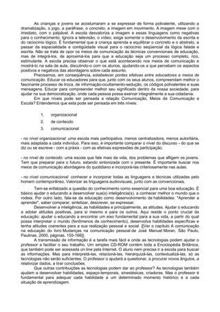 As crianças e jovens se acostumaram a se expressar de forma polivalente, utilizando a
dramatização, o jogo, a paráfrase, o concreto, a imagem em movimento. A imagem mexe com o
imediato, com o palpável. A escola desvaloriza a imagem e essas linguagens como negativas
para o conhecimento. Ignora a televisão, o vídeo; exige somente o desenvolvimento da escrita e
do raciocínio lógico. É fundamental que a criança aprenda a equilibrar o concreto e o abstrato, a
passar da espacialidade e contigüidade visual para o raciocínio seqüencial da lógica falada e
escrita. Não se trata de opor os meios de comunicação às técnicas convencionais de educação,
mas de integrá-los, de aproximá-los para que a educação seja um processo completo, rico,
estimulante. A escola precisa observar o que está acontecendo nos meios de comunicação e
mostrá-lo na sala de aula, discutindo-o com os alunos, ajudando-os a que percebam os aspectos
positivos e negativos das abordagens sobre cada assunto.
        Precisamos, em conseqüência, estabelecer pontes efetivas entre educadores e meios de
comunicação. Educar os educadores para que, junto com os seus alunos, compreendam melhor o
fascinante processo de troca, de informação-ocultamento-sedução, os códigos polivalentes e suas
mensagens. Educar para compreender melhor seu significado dentro da nossa sociedade, para
ajudar na sua democratização, onde cada pessoa possa exercer integralmente a sua cidadania.
        Em que níveis pode ser pensada a relação Comunicação, Meios de Comunicação e
Escola? Entendemos que esta pode ser pensada em três níveis:

           1.   organizacional
           2.   de conteúdo
           3.   comunicacional

- no nível organizacional: uma escola mais participativa, menos centralizadora, menos autoritária,
mais adaptada a cada indivíduo. Para isso, é importante comparar o nível do discurso - do que se
diz ou se escreve - com a práxis - com as efetivas expressões de participação.

- no nível de conteúdo: uma escola que fale mais da vida, dos problemas que afligem os jovens.
Tem que preparar para o futuro, estando sintonizada com o presente. É importante buscar nos
meios de comunicação abordagens do quotidiano e incorporá-las criteriosamente nas aulas.

- no nível comunicacional: conhecer e incorporar todas as linguagens e técnicas utilizadas pelo
homem contemporâneo. Valorizar as linguagens audiovisuais, junto com as convencionais.
         Tem-se enfatizado a questão do conhecimento como essencial para uma boa educação. É
básico ajudar o educando a desenvolver sua(s) inteligência(s), a conhecer melhor o mundo que o
rodeia. Por outro lado, fala-se da educação como desenvolvimento de habilidades: "Aprender a
aprender", saber comparar, sintetizar, descrever, se expressar.
         Desenvolver a inteligência, as habilidades e principalmente, as atitudes. Ajudar o educando
a adotar atitudes positivas, para si mesmo e para os outros. Aqui reside o ponto crucial da
educação: ajudar o educando a encontrar um eixo fundamental para a sua vida, a partir do qual
possa interpretar o mundo (fenômenos de conhecimento), desenvolva habilidades específicas e
tenha atitudes coerentes para a sua realização pessoal e social. [[Ver o capítulo A comunicação
na educação do livro Mudanças na comunicação pessoal de José Manuel Moran, São Paulo,
Paulinas, 2000, páginas, 155-166]].
         A transmissão de informação é a tarefa mais fácil e onde as tecnologias podem ajudar o
professor a facilitar o seu trabalho. Um simples CD-ROM contém toda a Enciclopédia Britânica,
que também pode ser acessada on line pela Internet. O aluno nem precisa ir a escola para buscar
as informações. Mas para interpretá-las, relacioná-las, hierarquizá-las, contextualizá-las, só as
tecnologias não serão suficientes. O professor o ajudará a questionar, a procurar novos ângulos, a
relativizar dados, a tirar conclusões.
         Que outras contribuições as tecnologias podem dar ao professor? As tecnologias também
ajudam a desenvolver habilidades, espaço-temporais, sinestésicas, criadoras. Mas o professor é
fundamental para adequar cada habilidade a um determinado momento histórico e a cada
situação de aprendizagem.
 