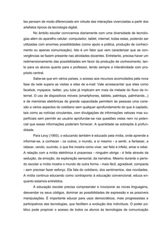 tes pensam de modo diferenciado em virtude das interações vivenciadas a partir dos
artefatos típicos da tecnologia digital.
No âmbito escolar convivemos diariamente com uma diversidade de tecnolo-
gias além do aparelho celular: computador, tablet, internet; todas estas, podendo ser
utilizadas com enormes possibilidades (como apoio a prática, produção de conheci-
mento ou apenas comunicação). Isto é um fator que vem caracterizar que as con-
vergências se fazem presente nas atividades docentes. Entretanto, precisa haver um
redimensionamento das possibilidades em favor da produção de conhecimento, tan-
to para os alunos quanto para o professor, tendo sempre a interatividade com pro-
pósito central.
Sabe-se que em vários países, o acesso aos recursos acomodados pela nova
fase da rede supera as visitas a sites de e-mail. Vale acresecentar que sites como
facebok, myspace, twitter, you tube já implicam em mais da metade do fluxo da in-
ternet. O uso de dispositivos móveis (smartphones, tablets, palmtops, palmhands...)
e de memórias eletrônicas de grande capacidade permitem às pessoas uma cone-
xão a vários aspectos do cotidiano sem qualquer aprofundamento do que é captado,
tais como as notícias circulantes, com divulgações de informações velozes mas su-
perficiais sem permitir ao usuário aprofundar-se nas questões vistas nem no poten-
cial que essas informações poderiam fornecer. A quantidade se sobrepõe à profun-
didade.
Para Levy (1993), o educando também é educado pela mídia, onde aprende a
informar-se, a conhecer - os outros, o mundo, a si mesmo - a sentir, a fantasiar, a
relaxar, vendo, ouvindo, o que lhe mostra como viver, ser feliz e infeliz, amar e odiar.
A relação com a mídia eletrônica é prazerosa - ninguém obriga - é feita através da
sedução, da emoção, da exploração sensorial, da narrativa. Mesmo durante o perío-
do escolar a mídia mostra o mundo de outra forma - mais fácil, agradável, compacta
- sem precisar fazer esforço. Ela fala do cotidiano, dos sentimentos, das novidades.
A mídia continua educando como contraponto à educação convencional, educa en-
quanto estamos entretidos.
A educação escolar precisa compreender e incorporar as novas linguagens,
desvendar os seus códigos, dominar as possibilidades de expressão e as possíveis
manipulações. É importante educar para usos democráticos, mais progressistas e
participativos das tecnologias, que facilitem a evolução dos indivíduos. O poder pú-
blico pode propiciar o acesso de todos os alunos às tecnologias de comunicação
 
