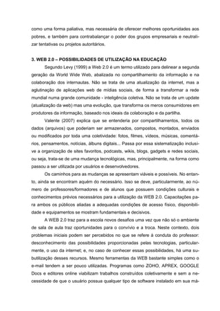 como uma forma paliativa, mas necessária de oferecer melhores oportunidades aos
pobres, e também para contrabalançar o poder dos grupos empresariais e neutrali-
zar tentativas ou projetos autoritários.
3. WEB 2.0 – POSSIBILIDADES DE UTILIZAÇÃO NA EDUCAÇÃO
Segundo Levy (1999) a Web 2.0 é um termo utilizado para delinear a segunda
geração da World Wide Web, abalizada no compartilhamento da informação e na
colaboração dos internautas. Não se trata de uma atualização da internet, mas a
aglutinação de aplicações web de mídias sociais, de forma a transformar a rede
mundial numa grande comunidade - inteligência coletiva. Não se trata de um update
(atualização da web) mas uma evolução, que transforma os meros consumidores em
produtores da informação, baseado nos ideais da colaboração e da partilha.
Valente (2007) explica que se entenderia por compartilhamentos, todos os
dados (arquivos) que poderiam ser armazenados, compostos, montados, enviados
ou modificados por toda uma coletividade: fotos, filmes, vídeos, músicas, comentá-
rios, pensamentos, notícias, álbuns digitais... Passa por essa sistematização inclusi-
ve a organização de sites favoritos, podcasts, wikis, blogs, gadgets e redes sociais,
ou seja, trata-se de uma mudança tecnológicas, mas, principalmente, na forma como
passou a ser utilizada por usuários e desenvolvedores.
Os caminhos para as mudanças se apresentam viáveis e possíveis. No entan-
to, ainda se encontram aquém do necessário. Isso se deve, particularmente, ao nú-
mero de professores/formadores e de alunos que possuem condições culturais e
conhecimentos prévios necessários para a utilização da WEB 2.0. Capacitações pa-
ra ambos os públicos aliadas a adequadas condições de acesso físico, disponibili-
dade e equipamentos se mostram fundamentais e decisivos.
A WEB 2.0 traz para a escola novos desafios uma vez que não só o ambiente
de sala de aula traz oportunidades para o convívio e a troca. Neste contexto, dois
problemas iniciais podem ser percebidos no que se refere à conduta do professor:
desconhecimento das possibilidades proporcionadas pelas tecnologias, particular-
mente, o uso da internet; e, no caso de conhecer essas possibilidades, há uma su-
butilização desses recursos. Mesmo ferramentas da WEB bastante simples como o
e-mail tendem a ser pouco utilizadas. Programas como ZOHO, APREX, GOOGLE
Docs e editores online viabilizam trabalhos construídos coletivamente e sem a ne-
cessidade de que o usuário possua qualquer tipo de software instalado em sua má-
 