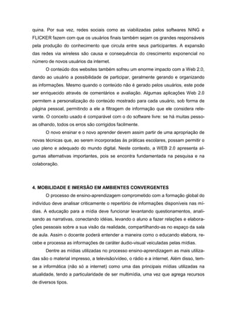 quina. Por sua vez, redes sociais como as viabilizadas pelos softwares NING e
FLICKER fazem com que os usuários finais também sejam os grandes responsáveis
pela produção do conhecimento que circula entre seus participantes. A expansão
das redes via wireless são causa e consequência do crescimento exponencial no
número de novos usuários da internet.
O conteúdo dos websites também sofreu um enorme impacto com a Web 2.0,
dando ao usuário a possibilidade de participar, geralmente gerando e organizando
as informações. Mesmo quando o conteúdo não é gerado pelos usuários, este pode
ser enriquecido através de comentários e avaliação. Algumas aplicações Web 2.0
permitem a personalização do conteúdo mostrado para cada usuário, sob forma de
página pessoal, permitindo a ele a filtragem de informação que ele considera rele-
vante. O conceito usado é comparável com o do software livre: se há muitas pesso-
as olhando, todos os erros são corrigidos facilmente.
O novo ensinar e o novo aprender devem assim partir de uma apropriação de
novas técnicas que, ao serem incorporadas às práticas escolares, possam permitir o
uso pleno e adequado do mundo digital. Neste contexto, a WEB 2.0 apresenta al-
gumas alternativas importantes, pois se encontra fundamentada na pesquisa e na
colaboração.
4. MOBILIDADE E IMERSÃO EM AMBIENTES CONVERGENTES
O processo de ensino-aprendizagem comprometido com a formação global do
indivíduo deve analisar criticamente o repertório de informações disponíveis nas mí-
dias. A educação para a mídia deve funcionar levantando questionamentos, anali-
sando as narrativas, conectando idéias, levando o aluno a fazer relações e elabora-
ções pessoais sobre a sua visão da realidade, compartilhando-as no espaço da sala
de aula. Assim o docente poderá entender a maneira como o educando elabora, re-
cebe e processa as informações de caráter áudio-visual veiculadas pelas mídias.
Dentre as mídias utilizadas no processo ensino-aprendizagem as mais utiliza-
das são o material impresso, a televisão/vídeo, o rádio e a internet. Além disso, tem-
se a informática (não só a internet) como uma das principais mídias utilizadas na
atualidade, tendo a particularidade de ser multimídia, uma vez que agrega recursos
de diversos tipos.
 