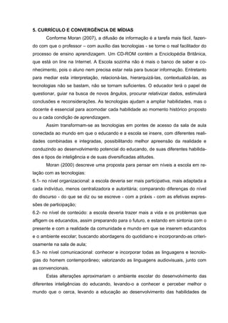 5. CURRÍCULO E CONVERGÊNCIA DE MÍDIAS
Conforme Moran (2007), a difusão de informação é a tarefa mais fácil, fazen-
do com que o professor – com auxílio das tecnologias - se torne o real facilitador do
processo de ensino aprendizagem. Um CD-ROM contém a Enciclopédia Britânica,
que está on line na Internet. A Escola sozinha não é mais o banco de saber e co-
nhecimento, pois o aluno nem precisa estar nela para buscar informação. Entretanto
para mediar esta interpretação, relacioná-las, hierarquizá-las, contextualizá-las, as
tecnologias não se bastam, não se tornam suficientes. O educador terá o papel de
questionar, guiar na busca de novos ângulos, procurar relativizar dados, estimulará
conclusões e reconsiderações. As tecnologias ajudam a ampliar habilidades, mas o
docente é essencial para acomodar cada habilidade ao momento histórico proposto
ou a cada condição de aprendizagem.
Assim transformam-se as tecnologias em pontes de acesso da sala de aula
conectada ao mundo em que o educando e a escola se insere, com diferentes reali-
dades combinadas e integradas, possibilitando melhor apreensão da realidade e
conduzindo ao desenvolvimento potencial do educando, de suas diferentes habilida-
des e tipos de inteligência e de suas diversificadas atitudes.
Moran (2000) descreve uma proposta para pensar em níveis a escola em re-
lação com as tecnologias:
6.1- no nível organizacional: a escola deveria ser mais participativa, mais adaptada a
cada indivíduo, menos centralizadora e autoritária; comparando diferenças do nível
do discurso - do que se diz ou se escreve - com a práxis - com as efetivas expres-
sões de participação;
6.2- no nível de conteúdo: a escola deveria trazer mais a vida e os problemas que
afligem os educandos, assim preparando para o futuro, e estando em sintonia com o
presente e com a realidade da comunidade e mundo em que se inserem educandos
e o ambiente escolar; buscando abordagens do quotidiano e incorporando-as criteri-
osamente na sala de aula;
6.3- no nível comunicacional: conhecer e incorporar todas as linguagens e tecnolo-
gias do homem contemporâneo; valorizando as linguagens audiovisuais, junto com
as convencionais.
Estas alterações aproximariam o ambiente escolar do desenvolvimento das
diferentes inteligências do educando, levando-o a conhecer e perceber melhor o
mundo que o cerca, levando a educação ao desenvolvimento das habilidades de
 