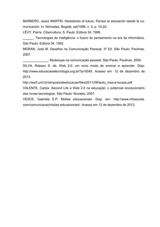 BARBERO, Jesús MARTÍN. Heredando el futuro. Pensar la educación desde la co-
municación. In: Nómadas, Bogotá, set/1996, n. 5, p. 10-22.
LËVY, Pierre. Cibercultura. S. Paulo: Editora 34, 1999.
______. Tecnologias da inteligência: o futuro do pensamento na era da informática.
São Paulo: Editora 34, 1993.
MORAN, José M. Desafios na Comunicação Pessoal. 3ª Ed. São Paulo: Paulinas,
2007.
______________. Mudanças na comunicação pessoal. São Paulo, Paulinas, 2000.
SILVA, Robson S. da. Web 2.0: um novo modo de ensinar e aprender. Disp:
http://www.educacaoetecnologia.org.br/?p=5540. Acesso em: 12 de dezembro de
2013.
http://ww3.unit.br/simposiodeeducacao/files/2011/08/texto_max-e-lucaas.pdf
VALENTE, Carlos. Second Life e Web 2.0 na educação: o potencial revolucionário
das novas tecnologías. São Paulo: Novatec, 2007.
VESCE, Gabriela E.P. Mídias educacionais. Disp. em: http://www.infoescola.
com/comunicacao/midias-educacionais/. Acesso em 12 de dezembro de 2013.
 