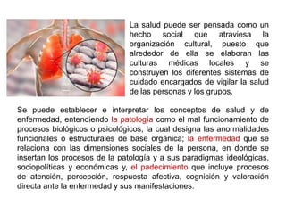 La salud puede ser pensada como un
hecho social que atraviesa la
organización cultural, puesto que
alrededor de ella se elaboran las
culturas médicas locales y se
construyen los diferentes sistemas de
cuidado encargados de vigilar la salud
de las personas y los grupos.
Se puede establecer e interpretar los conceptos de salud y de
enfermedad, entendiendo la patología como el mal funcionamiento de
procesos biológicos o psicológicos, la cual designa las anormalidades
funcionales o estructurales de base orgánica; la enfermedad que se
relaciona con las dimensiones sociales de la persona, en donde se
insertan los procesos de la patología y a sus paradigmas ideológicas,
sociopolíticas y económicas y, el padecimiento que incluye procesos
de atención, percepción, respuesta afectiva, cognición y valoración
directa ante la enfermedad y sus manifestaciones.
 